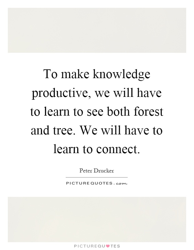 To make knowledge productive, we will have to learn to see both forest and tree. We will have to learn to connect Picture Quote #1