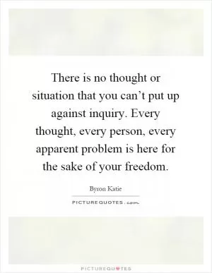 There is no thought or situation that you can’t put up against inquiry. Every thought, every person, every apparent problem is here for the sake of your freedom Picture Quote #1