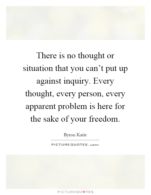 There is no thought or situation that you can't put up against inquiry. Every thought, every person, every apparent problem is here for the sake of your freedom Picture Quote #1