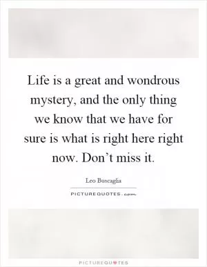 Life is a great and wondrous mystery, and the only thing we know that we have for sure is what is right here right now. Don’t miss it Picture Quote #1