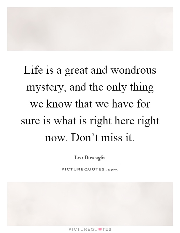Life is a great and wondrous mystery, and the only thing we know that we have for sure is what is right here right now. Don't miss it Picture Quote #1