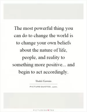 The most powerful thing you can do to change the world is to change your own beliefs about the nature of life, people, and reality to something more positive... and begin to act accordingly Picture Quote #1