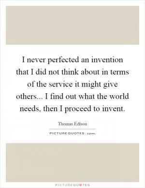 I never perfected an invention that I did not think about in terms of the service it might give others... I find out what the world needs, then I proceed to invent Picture Quote #1
