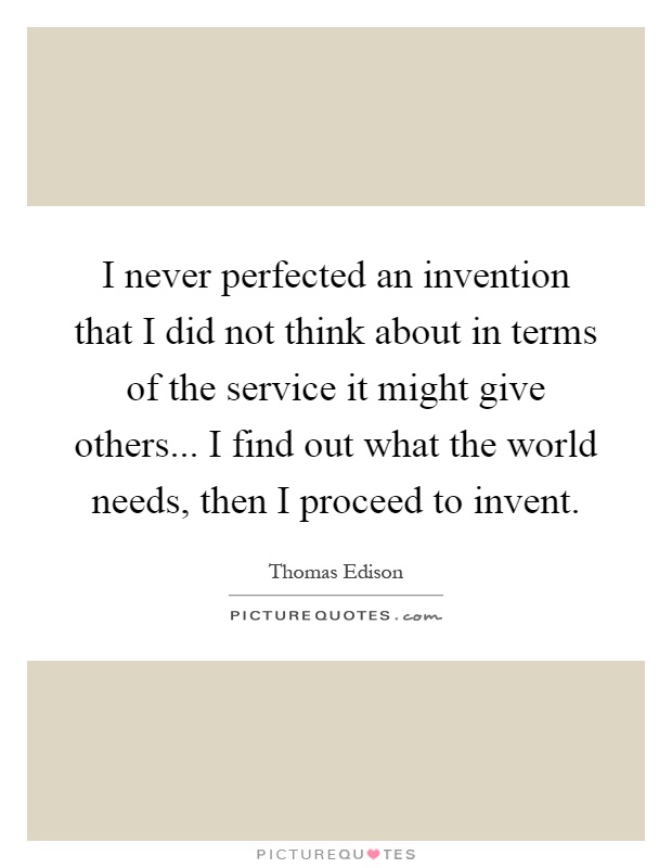 I never perfected an invention that I did not think about in terms of the service it might give others... I find out what the world needs, then I proceed to invent Picture Quote #1