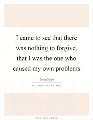 I came to see that there was nothing to forgive, that I was the one who caused my own problems Picture Quote #1