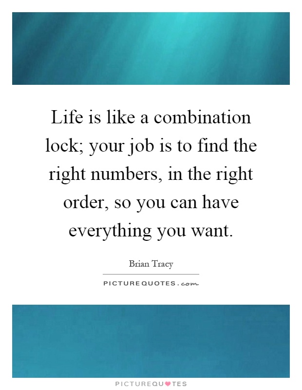 Life is like a combination lock; your job is to find the right numbers, in the right order, so you can have everything you want Picture Quote #1