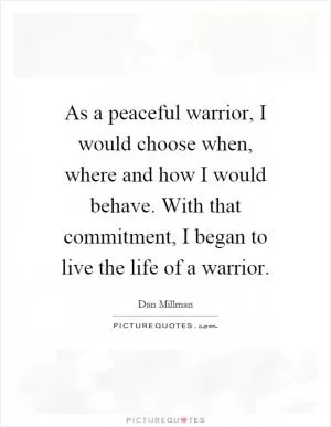 As a peaceful warrior, I would choose when, where and how I would behave. With that commitment, I began to live the life of a warrior Picture Quote #1