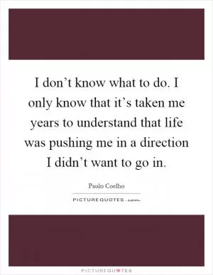 I don’t know what to do. I only know that it’s taken me years to understand that life was pushing me in a direction I didn’t want to go in Picture Quote #1