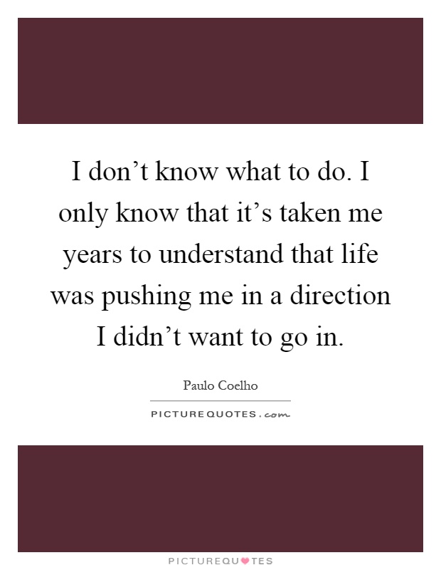 I don't know what to do. I only know that it's taken me years to understand that life was pushing me in a direction I didn't want to go in Picture Quote #1