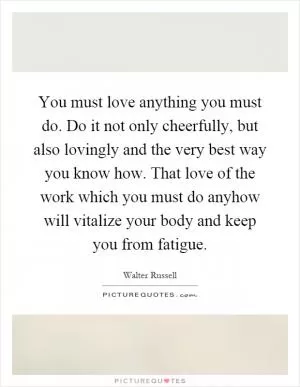 You must love anything you must do. Do it not only cheerfully, but also lovingly and the very best way you know how. That love of the work which you must do anyhow will vitalize your body and keep you from fatigue Picture Quote #1