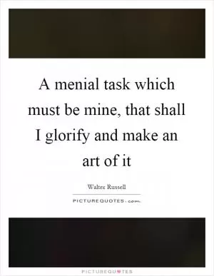 A menial task which must be mine, that shall I glorify and make an art of it Picture Quote #1