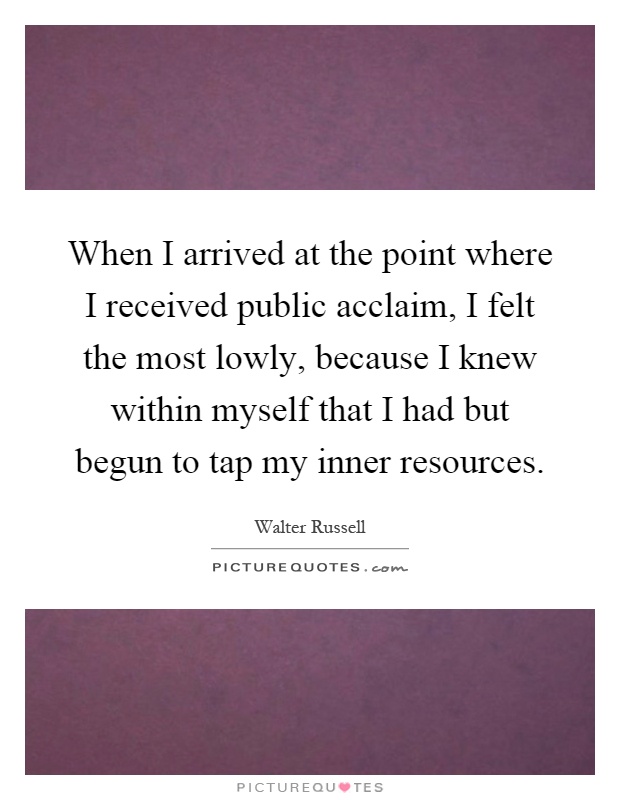 When I arrived at the point where I received public acclaim, I felt the most lowly, because I knew within myself that I had but begun to tap my inner resources Picture Quote #1