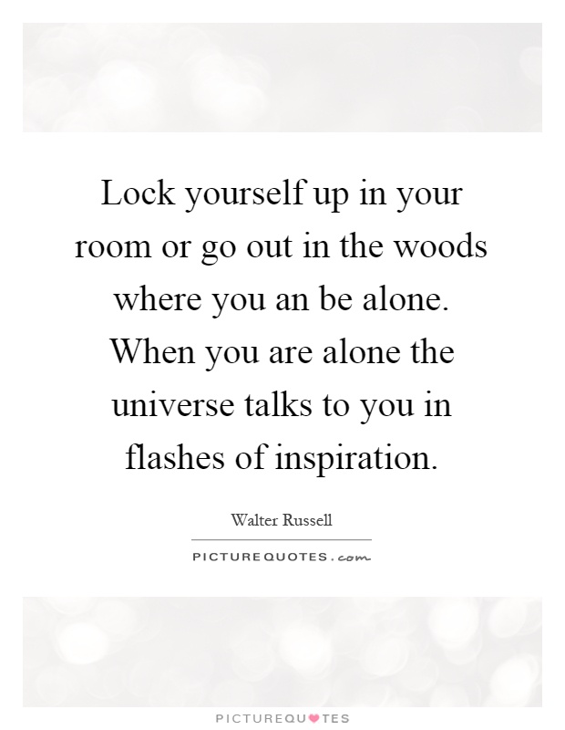 Lock yourself up in your room or go out in the woods where you an be alone. When you are alone the universe talks to you in flashes of inspiration Picture Quote #1