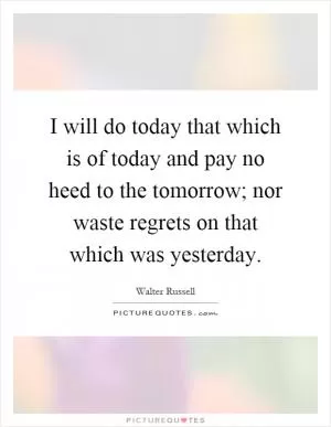 I will do today that which is of today and pay no heed to the tomorrow; nor waste regrets on that which was yesterday Picture Quote #1