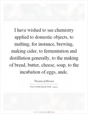 I have wished to see chemistry applied to domestic objects, to malting, for instance, brewing, making cider, to fermentation and distillation generally, to the making of bread, butter, cheese, soap, to the incubation of eggs, andc Picture Quote #1