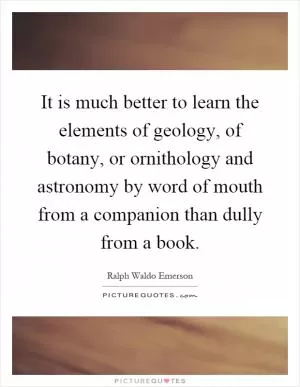 It is much better to learn the elements of geology, of botany, or ornithology and astronomy by word of mouth from a companion than dully from a book Picture Quote #1