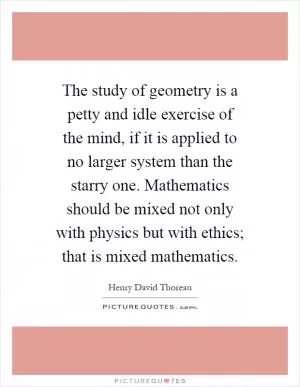 The study of geometry is a petty and idle exercise of the mind, if it is applied to no larger system than the starry one. Mathematics should be mixed not only with physics but with ethics; that is mixed mathematics Picture Quote #1