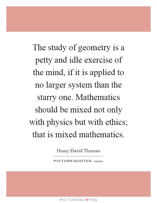 The study of geometry is a petty and idle exercise of the mind, if it is applied to no larger system than the starry one. Mathematics should be mixed not only with physics but with ethics; that is mixed mathematics Picture Quote #1