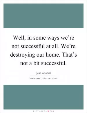 Well, in some ways we’re not successful at all. We’re destroying our home. That’s not a bit successful Picture Quote #1