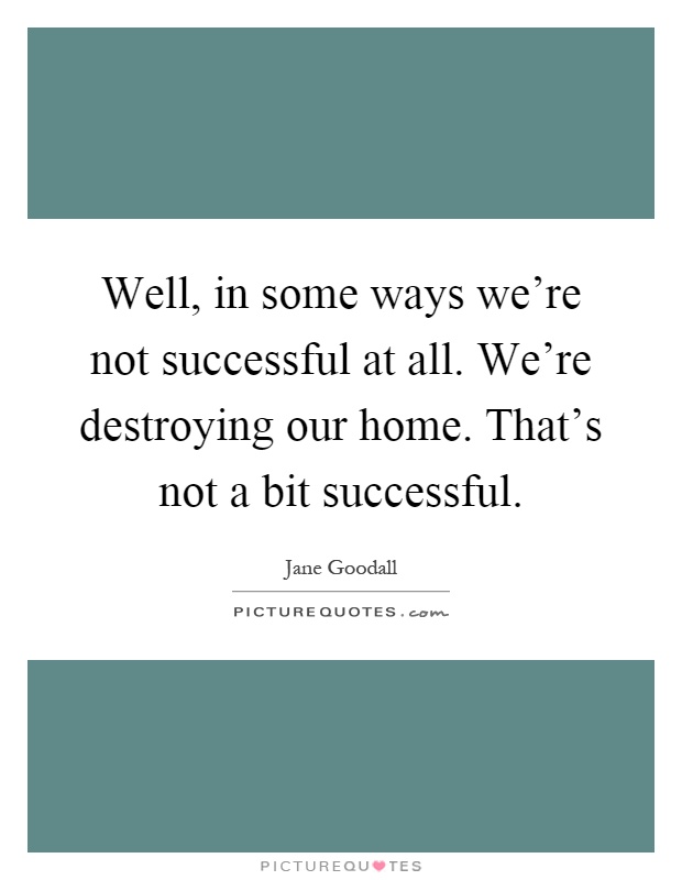 Well, in some ways we're not successful at all. We're destroying our home. That's not a bit successful Picture Quote #1