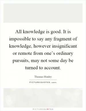 All knowledge is good. It is impossible to say any fragment of knowledge, however insignificant or remote from one’s ordinary pursuits, may not some day be turned to account Picture Quote #1