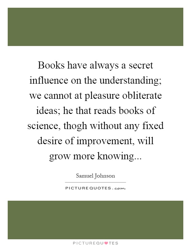 Books have always a secret influence on the understanding; we cannot at pleasure obliterate ideas; he that reads books of science, thogh without any fixed desire of improvement, will grow more knowing Picture Quote #1