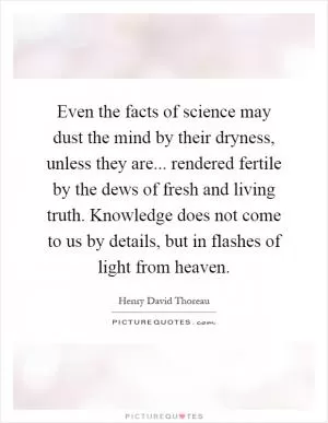 Even the facts of science may dust the mind by their dryness, unless they are... rendered fertile by the dews of fresh and living truth. Knowledge does not come to us by details, but in flashes of light from heaven Picture Quote #1