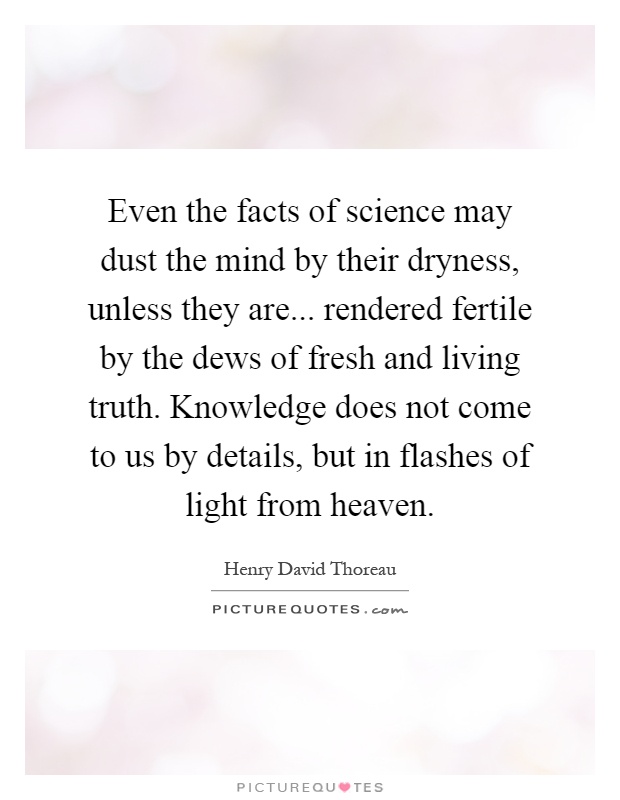Even the facts of science may dust the mind by their dryness, unless they are... rendered fertile by the dews of fresh and living truth. Knowledge does not come to us by details, but in flashes of light from heaven Picture Quote #1