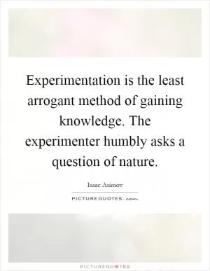 Experimentation is the least arrogant method of gaining knowledge. The experimenter humbly asks a question of nature Picture Quote #1