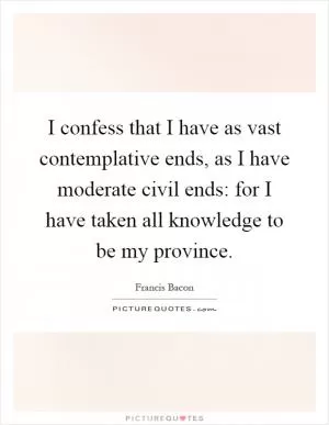 I confess that I have as vast contemplative ends, as I have moderate civil ends: for I have taken all knowledge to be my province Picture Quote #1