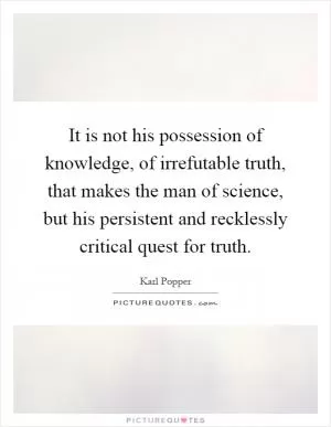 It is not his possession of knowledge, of irrefutable truth, that makes the man of science, but his persistent and recklessly critical quest for truth Picture Quote #1