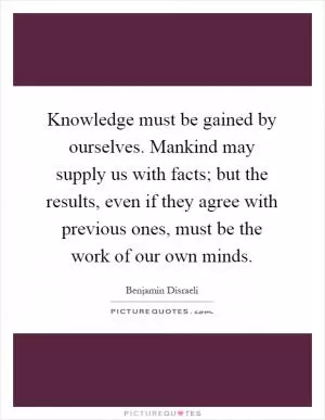 Knowledge must be gained by ourselves. Mankind may supply us with facts; but the results, even if they agree with previous ones, must be the work of our own minds Picture Quote #1