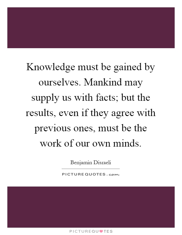 Knowledge must be gained by ourselves. Mankind may supply us with facts; but the results, even if they agree with previous ones, must be the work of our own minds Picture Quote #1