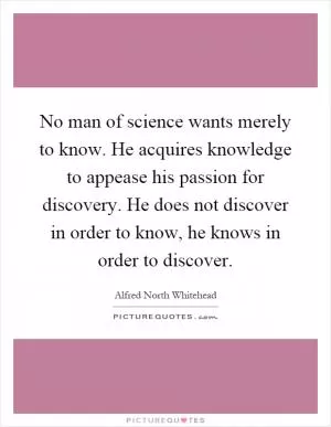 No man of science wants merely to know. He acquires knowledge to appease his passion for discovery. He does not discover in order to know, he knows in order to discover Picture Quote #1