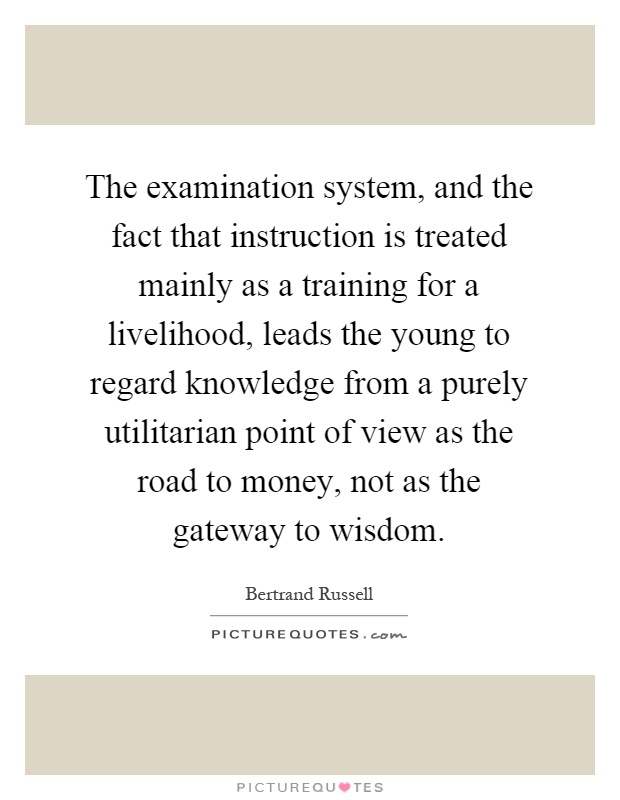 The examination system, and the fact that instruction is treated mainly as a training for a livelihood, leads the young to regard knowledge from a purely utilitarian point of view as the road to money, not as the gateway to wisdom Picture Quote #1