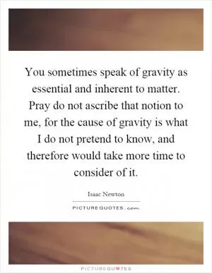 You sometimes speak of gravity as essential and inherent to matter. Pray do not ascribe that notion to me, for the cause of gravity is what I do not pretend to know, and therefore would take more time to consider of it Picture Quote #1