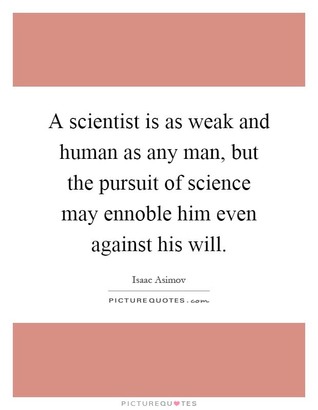 A scientist is as weak and human as any man, but the pursuit of science may ennoble him even against his will Picture Quote #1