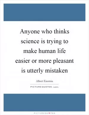 Anyone who thinks science is trying to make human life easier or more pleasant is utterly mistaken Picture Quote #1