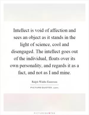 Intellect is void of affection and sees an object as it stands in the light of science, cool and disengaged. The intellect goes out of the individual, floats over its own personality, and regards it as a fact, and not as I and mine Picture Quote #1