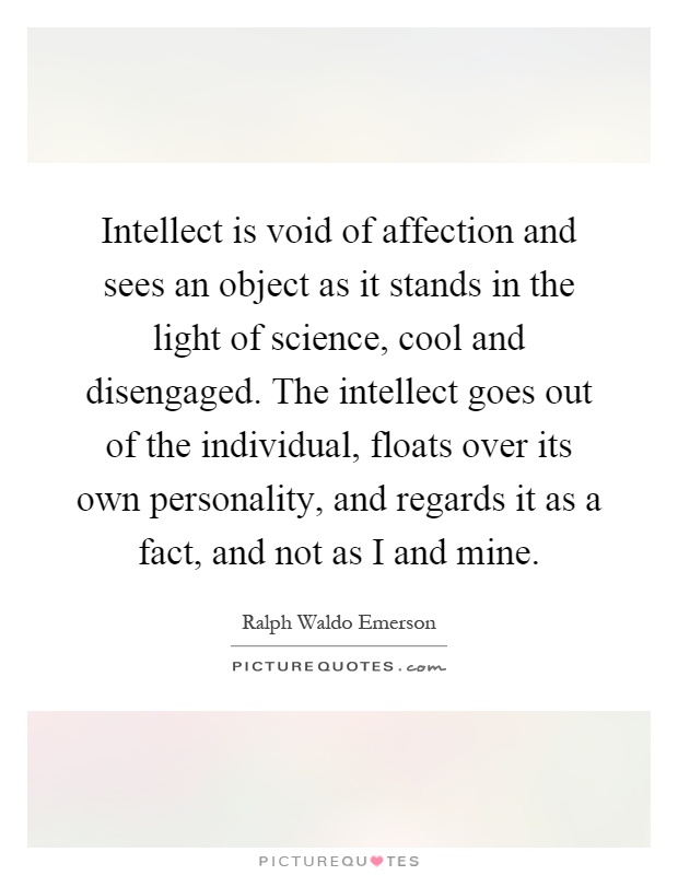 Intellect is void of affection and sees an object as it stands in the light of science, cool and disengaged. The intellect goes out of the individual, floats over its own personality, and regards it as a fact, and not as I and mine Picture Quote #1