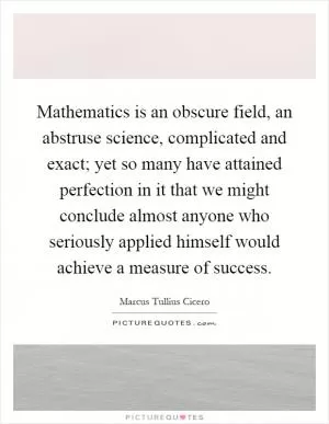 Mathematics is an obscure field, an abstruse science, complicated and exact; yet so many have attained perfection in it that we might conclude almost anyone who seriously applied himself would achieve a measure of success Picture Quote #1
