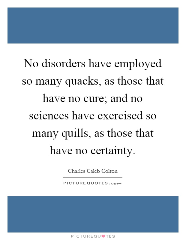 No disorders have employed so many quacks, as those that have no cure; and no sciences have exercised so many quills, as those that have no certainty Picture Quote #1