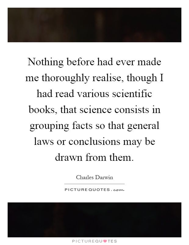 Nothing before had ever made me thoroughly realise, though I had read various scientific books, that science consists in grouping facts so that general laws or conclusions may be drawn from them Picture Quote #1