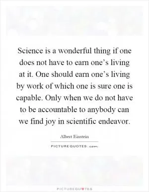 Science is a wonderful thing if one does not have to earn one’s living at it. One should earn one’s living by work of which one is sure one is capable. Only when we do not have to be accountable to anybody can we find joy in scientific endeavor Picture Quote #1