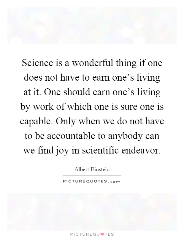 Science is a wonderful thing if one does not have to earn one's living at it. One should earn one's living by work of which one is sure one is capable. Only when we do not have to be accountable to anybody can we find joy in scientific endeavor Picture Quote #1