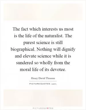 The fact which interests us most is the life of the naturalist. The purest science is still biographical. Nothing will dignify and elevate science while it is sundered so wholly from the moral life of its devotee Picture Quote #1