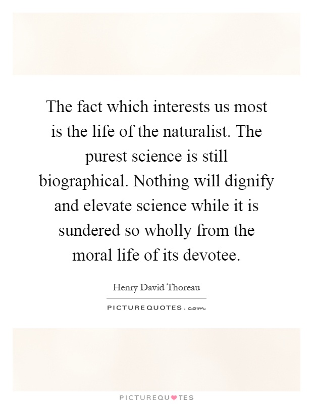 The fact which interests us most is the life of the naturalist. The purest science is still biographical. Nothing will dignify and elevate science while it is sundered so wholly from the moral life of its devotee Picture Quote #1