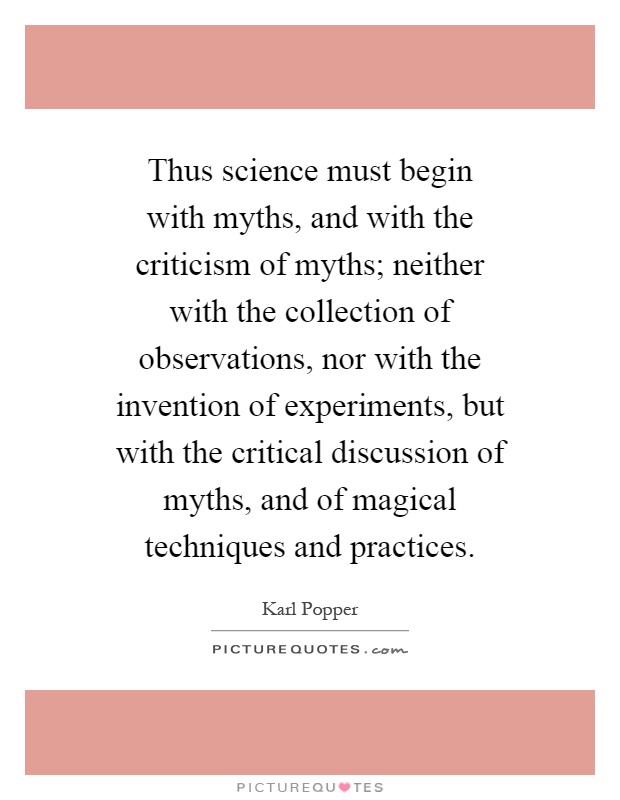 Thus science must begin with myths, and with the criticism of myths; neither with the collection of observations, nor with the invention of experiments, but with the critical discussion of myths, and of magical techniques and practices Picture Quote #1