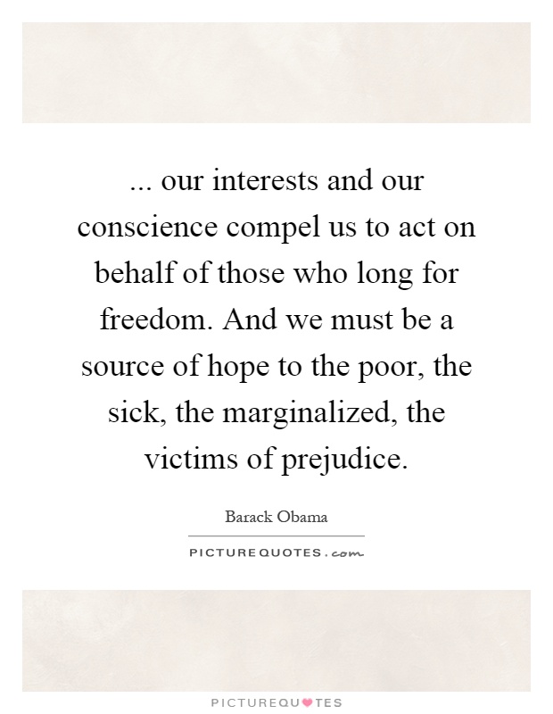 ... our interests and our conscience compel us to act on behalf of those who long for freedom. And we must be a source of hope to the poor, the sick, the marginalized, the victims of prejudice Picture Quote #1