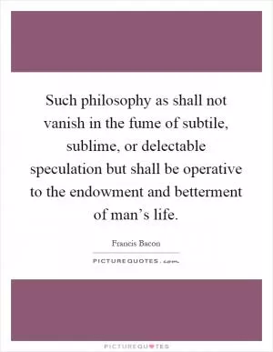 Such philosophy as shall not vanish in the fume of subtile, sublime, or delectable speculation but shall be operative to the endowment and betterment of man’s life Picture Quote #1